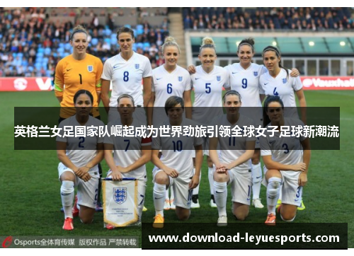 英格兰女足国家队崛起成为世界劲旅引领全球女子足球新潮流 英格兰女足国家队崛起成为世界劲旅引领全球女子足球新潮流
