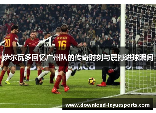 萨尔瓦多回忆广州队的传奇时刻与震撼进球瞬间