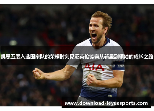 凯恩五度入选国家队的荣耀时刻见证英伦锋霸从新星到领袖的成长之路