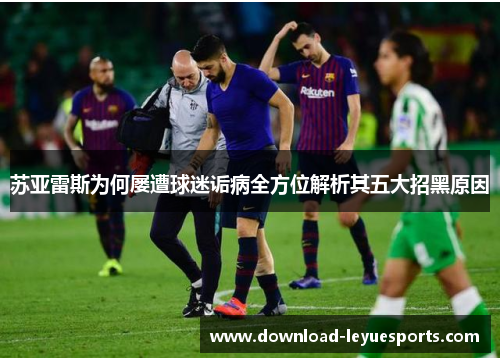 苏亚雷斯为何屡遭球迷诟病全方位解析其五大招黑原因