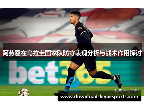 阿劳霍在乌拉圭国家队防守表现分析与战术作用探讨 阿劳霍在乌拉圭国家队防守表现分析与战术作用探讨