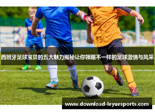 西班牙足球宝贝的五大魅力揭秘让你领略不一样的足球激情与风采