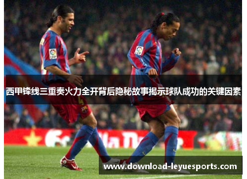 西甲锋线三重奏火力全开背后隐秘故事揭示球队成功的关键因素
