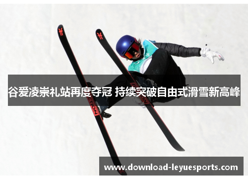 谷爱凌崇礼站再度夺冠 持续突破自由式滑雪新高峰