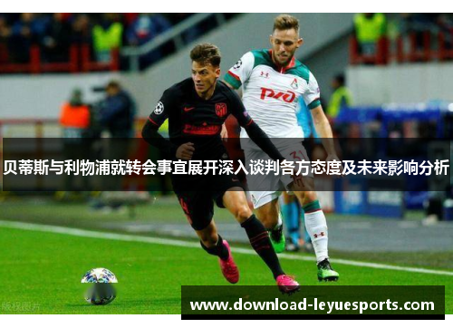 贝蒂斯与利物浦就转会事宜展开深入谈判各方态度及未来影响分析 贝蒂斯与利物浦就转会事宜展开深入谈判各方态度及未来影响分析
