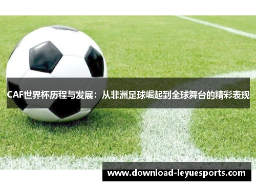 CAF世界杯历程与发展：从非洲足球崛起到全球舞台的精彩表现