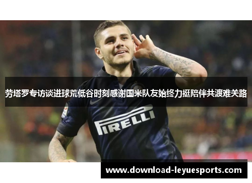 劳塔罗专访谈进球荒低谷时刻感谢国米队友始终力挺陪伴共渡难关路