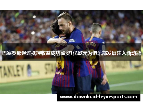 巴塞罗那通过抵押收益成功融资1亿欧元为俱乐部发展注入新动能