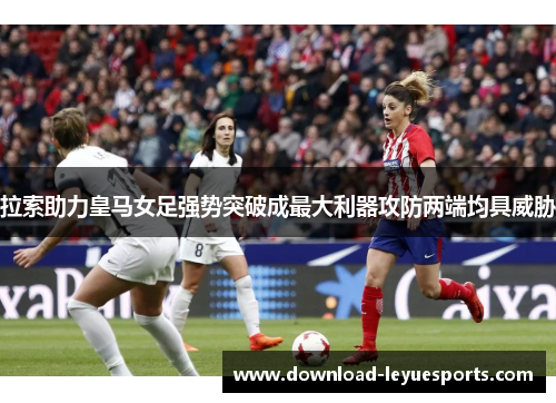 拉索助力皇马女足强势突破成最大利器攻防两端均具威胁 拉索助力皇马女足强势突破成最大利器攻防两端均具威胁