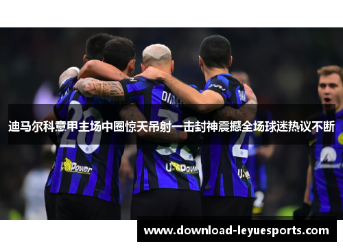 迪马尔科意甲主场中圈惊天吊射一击封神震撼全场球迷热议不断