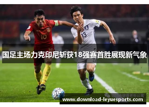 国足主场力克印尼斩获18强赛首胜展现新气象