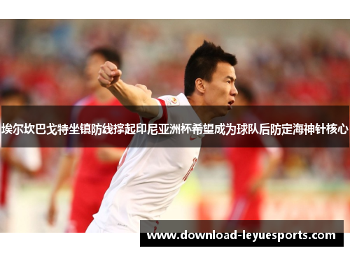 埃尔坎巴戈特坐镇防线撑起印尼亚洲杯希望成为球队后防定海神针核心