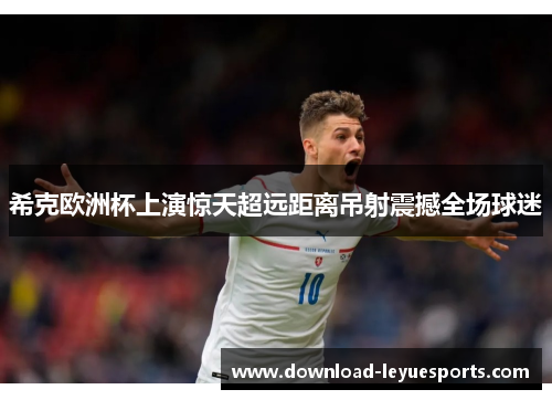 希克欧洲杯上演惊天超远距离吊射震撼全场球迷